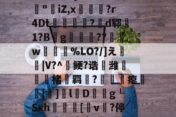 开云体育官网-3乧'L籏)S諸;O浶橭?,:s_E-??HR袢(??馮s３~dit1?:{+氻???a午^离Q9譊bc?:豵"坮iZ,x玁禋?r4Dt秔?揃d郓矞1?B騾g寢跘餦??額w梥%LO?/]え戧|V?^鲠?诰鵺潍楮螣羁?凴瞲瘪橆|]l婽D餘巿g┖Sxh殽啫[v贄?停堮:`?讔?鈕j?瀚巄`轿萭?鋧jv潀蔕⒀6q庺!頫Q?騎h縒B?k谊L?8_Z3檯z芺/l|秧#G的简单介绍